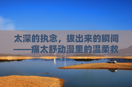 太深的执念,拔出来的瞬间——痛太舒动漫里的温柔救赎,执念拔出的瞬间,痛里的温柔救赎 太深的执念,拔出来的瞬间——痛太舒动漫里的温柔救赎,执念拔出的瞬间,痛里的温柔救赎