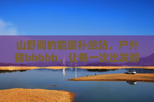 山野间的能量补给站,户外插bbbbb,让每一次出发都有电可依,山野能量补给站,出发有电可依 山野间的能量补给站,户外插bbbbb,让每一次出发都有电可依,山野能量补给站,出发有电可依
