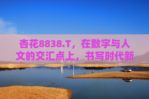 杏花8838.T,在数字与人文的交汇点上,书写时代新篇,杏花8838.T,数字人文交汇,书写时代新篇 杏花8838.T,在数字与人文的交汇点上,书写时代新篇,杏花8838.T,数字人文交汇,书写时代新篇