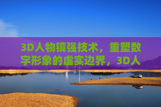 3D人物镜强技术,重塑数字形象的虚实边界,3D人物镜强技术重塑数字形象虚实边界 3D人物镜强技术,重塑数字形象的虚实边界,3D人物镜强技术重塑数字形象虚实边界
