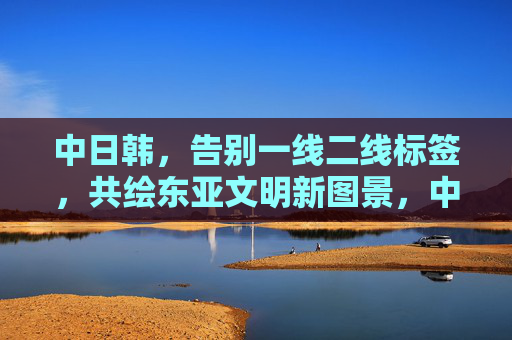 中日韩,告别一线二线标签,共绘东亚文明新图景,中日韩告别一线二线标签 共绘东亚文明新图景 中日韩,告别一线二线标签,共绘东亚文明新图景,中日韩告别一线二线标签 共绘东亚文明新图景