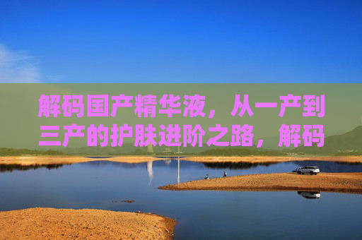 解码国产精华液,从一产到三产的护肤进阶之路,解码国产精华液,一产到三产的护肤进阶 解码国产精华液,从一产到三产的护肤进阶之路,解码国产精华液,一产到三产的护肤进阶