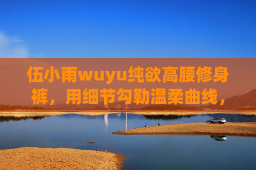 伍小雨wuyu纯欲高腰修身裤，用细节勾勒温柔曲线，穿出毫不费力的氛围感，伍小雨wuyu纯欲高腰修身裤，细节勾勒温柔曲线，穿出毫不费力的氛围感
