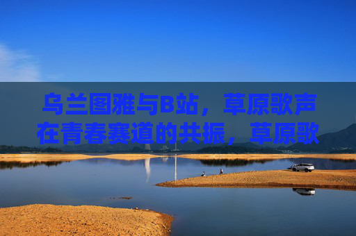 乌兰图雅与B站,草原歌声在青春赛道的共振,草原歌声在B站青春赛道共振 乌兰图雅与B站,草原歌声在青春赛道的共振,草原歌声在B站青春赛道共振