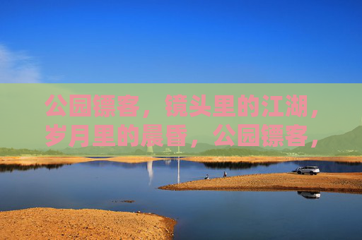 公园镖客，镜头里的江湖，岁月里的晨昏，公园镖客，镜头江湖的晨昏印记