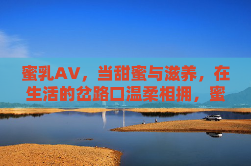 蜜乳A∨,当甜蜜与滋养,在生活的岔路口温柔相拥,蜜乳A∨,甜蜜与滋养的温柔相拥 蜜乳A∨,当甜蜜与滋养,在生活的岔路口温柔相拥,蜜乳A∨,甜蜜与滋养的温柔相拥