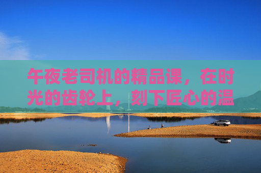 午夜老司机的精品课,在时光的齿轮上,刻下匠心的温度,时光齿轮上的匠心,午夜司机精品课 午夜老司机的精品课,在时光的齿轮上,刻下匠心的温度,时光齿轮上的匠心,午夜司机精品课