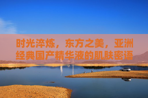 时光淬炼,东方之美,亚洲经典国产精华液的肌肤密语,时光淬炼东方美,国产精华肌肤密语 时光淬炼,东方之美,亚洲经典国产精华液的肌肤密语,时光淬炼东方美,国产精华肌肤密语