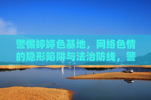 警惕婷婷色基地，网络色情的隐形陷阱与法治防线，警惕婷婷色基地，网络色情的隐形陷阱与法治防线