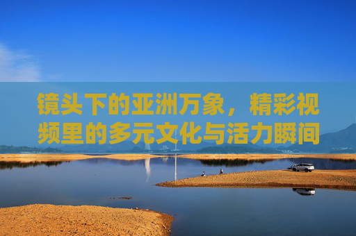 镜头下的亚洲万象,精彩视频里的多元文化与活力瞬间,镜头下的亚洲万象,多元文化与活力瞬间 镜头下的亚洲万象,精彩视频里的多元文化与活力瞬间,镜头下的亚洲万象,多元文化与活力瞬间