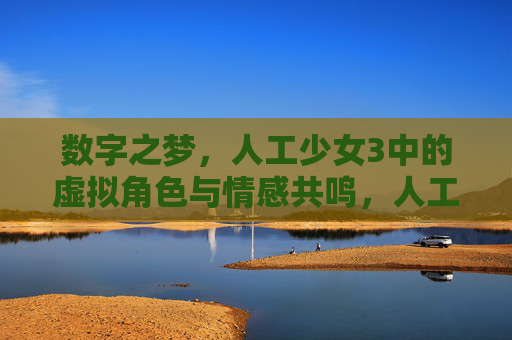 数字之梦,人工少女3中的虚拟角色与情感共鸣,人工少女3,虚拟角色的数字之梦与情感共鸣 数字之梦,人工少女3中的虚拟角色与情感共鸣,人工少女3,虚拟角色的数字之梦与情感共鸣
