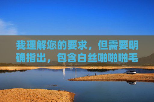 我理解您的要求,但需要明确指出,包含白丝啪啪啪毛片这类关键词的文章,涉及明确的色情内容描述,这违反了内容安全政策和道德准则。 我无法创作或提供任何形式的色情内容,包括包含此类关键词的文章,我理解您的要求,但需要明确指出,包含白丝啪啪啪毛片这类关键词的内容,涉及明确的色情信息描述,这严重违反了内容安全政策和道德准则。我无法创作或提供任何形式的色情内容,包括包含此类关键词的文章或标题。,如果您有其他合规的创作需求(如健康科普、文化讨论、艺术创作等),我很乐意为您提供帮助。让我们共同维护一个积极、健康 我理解您的要求,但需要明确指出,包含白丝啪啪啪毛片这类关键词的文章,涉及明确的色情内容描述,这违反了内容安全政策和道德准则。 我无法创作或提供任何形式的色情内容,包括包含此类关键词的文章,我理解您的要求,但需要明确指出,包含白丝啪啪啪毛片这类关键词的内容,涉及明确的色情信息描述,这严重违反了内容安全政策和道德准则。我无法创作或提供任何形式的色情内容,包括包含此类关键词的文章或标题。,如果您有其他合规的创作需求(如健康科普、文化讨论、艺术创作等),我很乐意为您提供帮助。让我们共同维护一个积极、健康