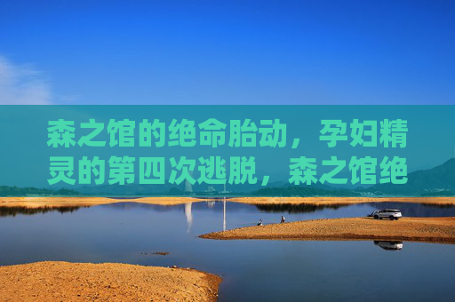 森之馆的绝命胎动，孕妇精灵的第四次逃脱，森之馆绝命胎动，孕妇精灵第四次逃脱