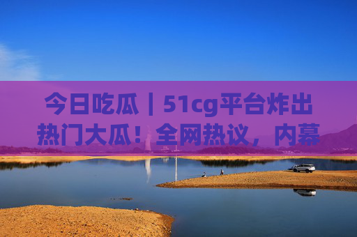 今日吃瓜｜51cg平台炸出热门大瓜！全网热议，内幕细节流出，今日吃瓜｜51cg平台炸出全网热议大瓜！内幕细节流出