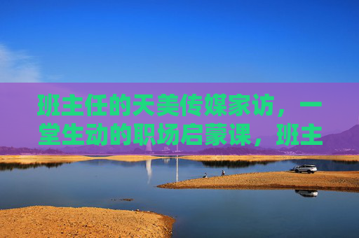 班主任的天美传媒家访,一堂生动的职场启蒙课,班主任天美传媒家访,一堂生动的职场启蒙课 班主任的天美传媒家访,一堂生动的职场启蒙课,班主任天美传媒家访,一堂生动的职场启蒙课