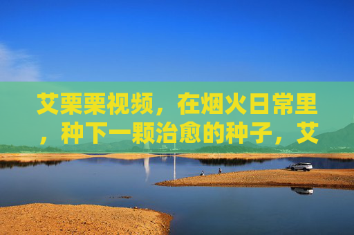 艾栗栗视频,在烟火日常里,种下一颗治愈的种子,艾栗栗视频,烟火日常里的治愈种子 艾栗栗视频,在烟火日常里,种下一颗治愈的种子,艾栗栗视频,烟火日常里的治愈种子