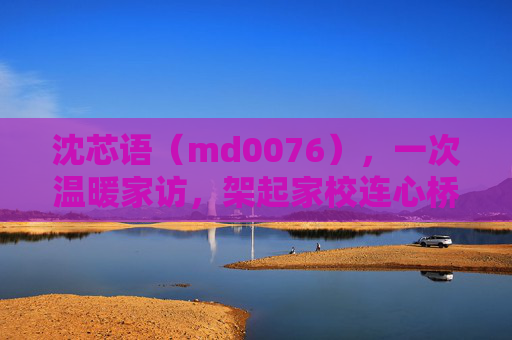沈芯语(md0076),一次温暖家访,架起家校连心桥,沈芯语,温暖家访架起家校连心桥 沈芯语(md0076),一次温暖家访,架起家校连心桥,沈芯语,温暖家访架起家校连心桥