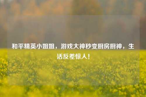 和平精英小姐姐，游戏大神秒变厨房厨神，生活反差惊人！