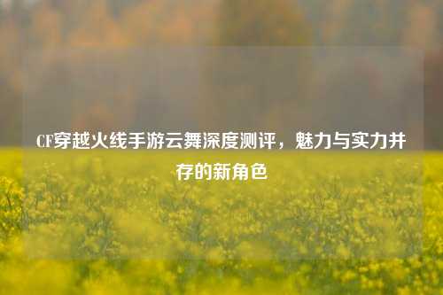 CF穿越火线手游云舞深度测评，魅力与实力并存的新角色
