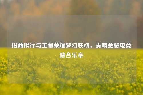 招商银行与王者荣耀梦幻联动，奏响金融电竞融合乐章
