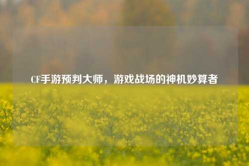 CF手游预判大师，游戏战场的神机妙算者