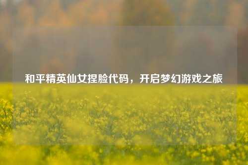 和平精英仙女捏脸代码,开启梦幻游戏之旅