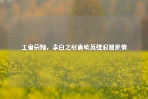 王者荣耀，李白之歌奏响英雄浪漫豪情