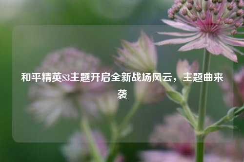 和平精英S3主题开启全新战场风云，主题曲来袭