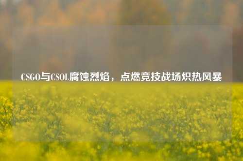 CSGO与CSOL腐蚀烈焰，点燃竞技战场炽热风暴