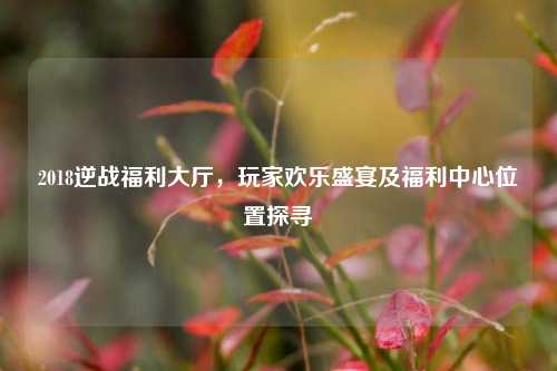 2018逆战福利大厅，玩家欢乐盛宴及福利中心位置探寻