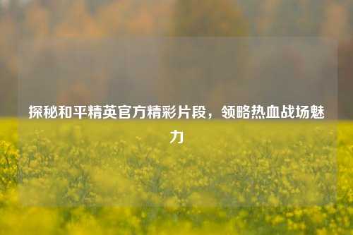 探秘和平精英官方精彩片段，领略热血战场魅力