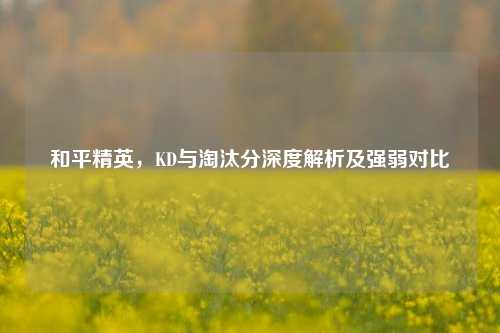 和平精英，KD与淘汰分深度解析及强弱对比