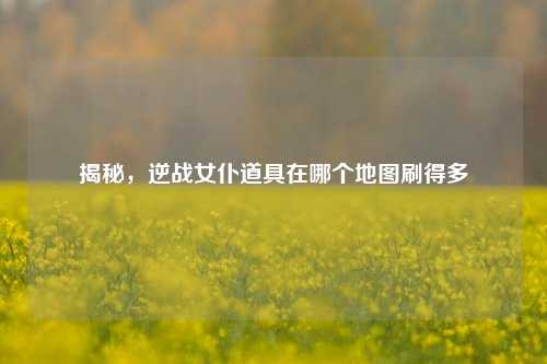 揭秘，逆战女仆道具在哪个地图刷得多