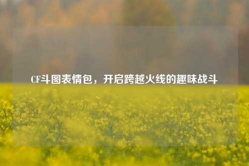 CF斗图表情包，开启跨越火线的趣味战斗