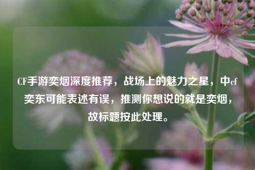 CF手游奕烟深度推荐，战场上的魅力之星，中cf奕东可能表述有误，推测你想说的就是奕烟，故标题按此处理。