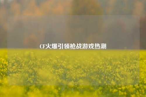 CF火爆引领枪战游戏热潮