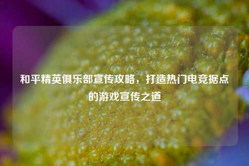 和平精英俱乐部宣传攻略，打造热门电竞据点的游戏宣传之道
