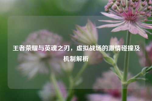 王者荣耀与英魂之刃，虚拟战场的激情碰撞及机制解析