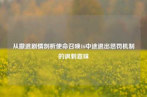 从撤退剧情剖析使命召唤16中途退出惩罚机制的讽刺意味