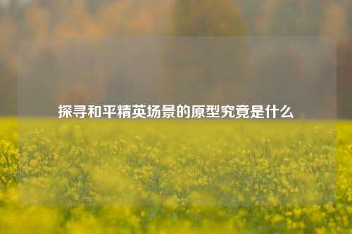 探寻和平精英场景的原型究竟是什么