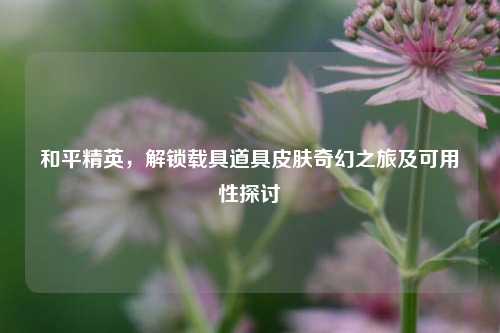 和平精英，解锁载具道具皮肤奇幻之旅及可用性探讨