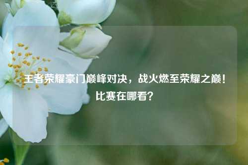 王者荣耀豪门巅峰对决，战火燃至荣耀之巅！比赛在哪看？