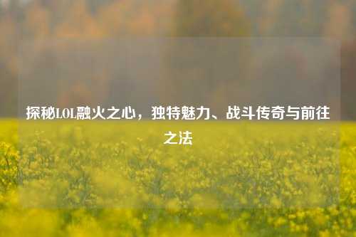 探秘LOL融火之心，独特魅力、战斗传奇与前往之法