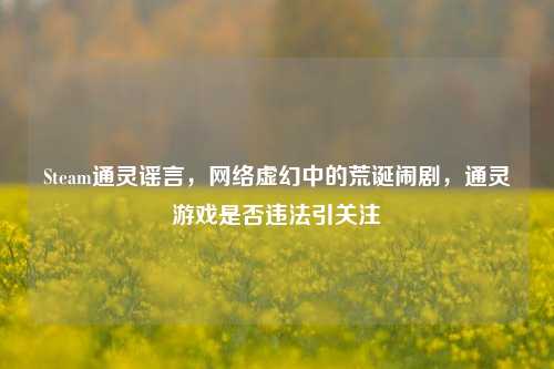 Steam通灵谣言,网络虚幻中的荒诞闹剧,通灵游戏是否违法引关注