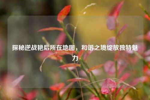 探秘逆战艳后所在地图,和谐之境绽放独特魅力
