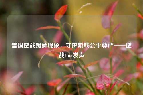 警惕逆战跪舔现象，守护游戏公平尊严——逆战tina发声