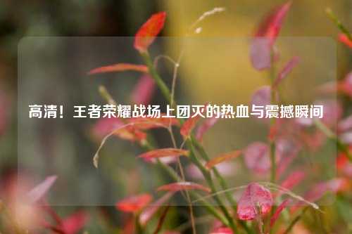 高清!王者荣耀战场上团灭的热血与震撼瞬间