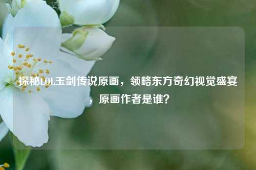 探秘LOL玉剑传说原画,领略东方奇幻视觉盛宴,原画作者是谁?