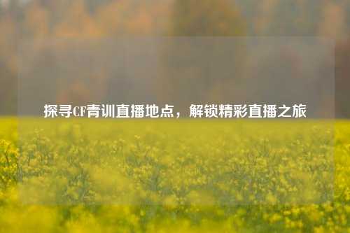 探寻CF青训直播地点，解锁精彩直播之旅