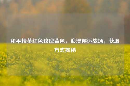 和平精英红色玫瑰背包,浪漫邂逅战场,获取方式揭秘